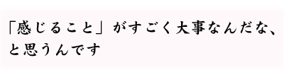 「感じること」がすごく大事なんだな、と思うんです