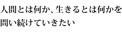 人間とは何か、生きるとは何かを 問い続けていきたい