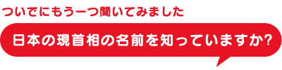 ついでにもう一つ聞いてみました。日本の現首相の名前を知っていますか？