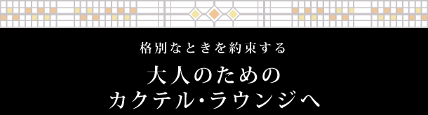 格別なときを約束する 大人のためのカクテル・ラウンジへ