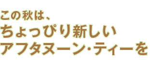 この秋は、ちょっぴり新しいアフタヌーン・ティーを