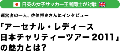 日英の女子サッカー王者同士が対決「アーセナル・レディース 日本チャリティーツアー2011」の魅力とは？運営者の一人、佐伯将史さんにインタビュー