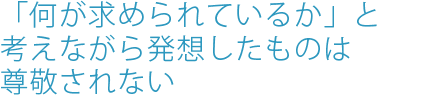 「何が求められているか」と考えながら発想したものは尊敬されない