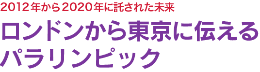 ロンドンから東京に伝えるパラリンピック　2012年から2020年に託された未来